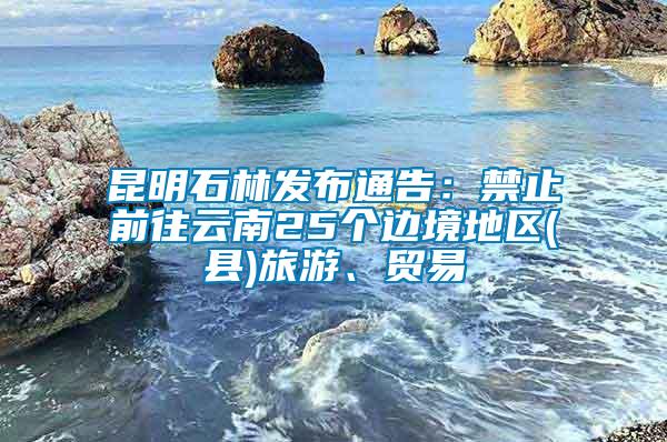 昆明石林发布通告：禁止前往云南25个边境地区(县)旅游、贸易