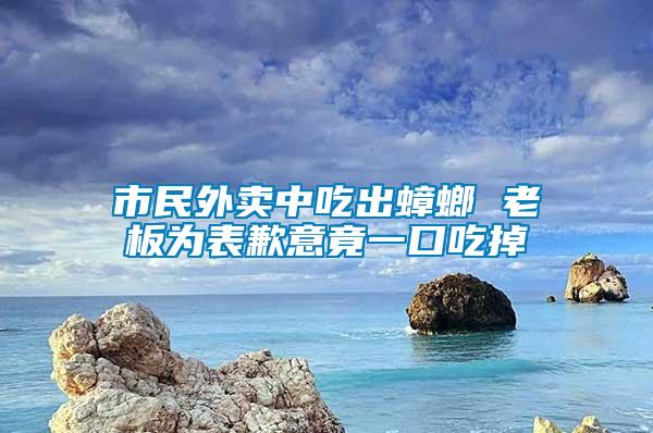 市民外卖中吃出蟑螂 老板为表歉意竟一口吃掉