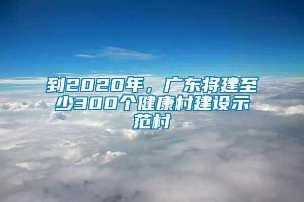 到2020年，广东将建至少300个健康村建设示范村