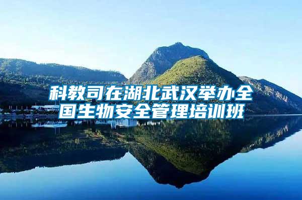 科教司在湖北武汉举办全国生物安全管理培训班