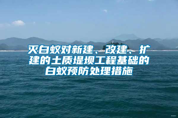 灭白蚁对新建、改建、扩建的土质堤坝工程基础的白蚁预防处理措施