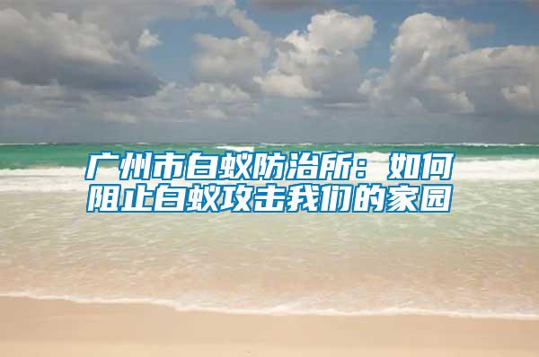 广州市白蚁防治所：如何阻止白蚁攻击我们的家园