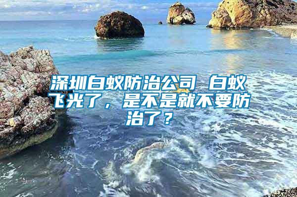 深圳白蚁防治公司 白蚁飞光了，是不是就不要防治了？