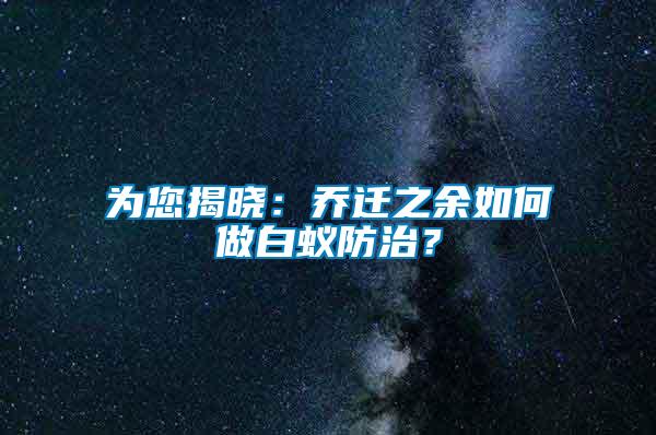 为您揭晓：乔迁之余如何做白蚁防治？