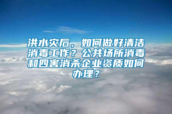 洪水灾后，如何做好清洁消毒工作？公共场所消毒和四害消杀企业资质如何办理？