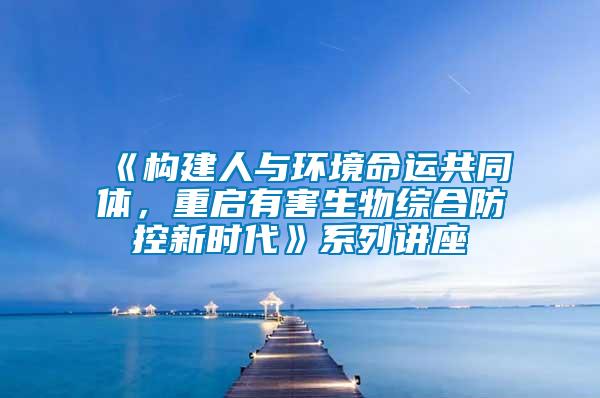 《构建人与环境命运共同体，重启有害生物综合防控新时代》系列讲座