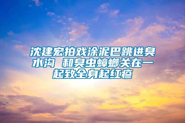 沈建宏拍戏涂泥巴跳进臭水沟 和臭虫蟑螂关在一起致全身起红疹