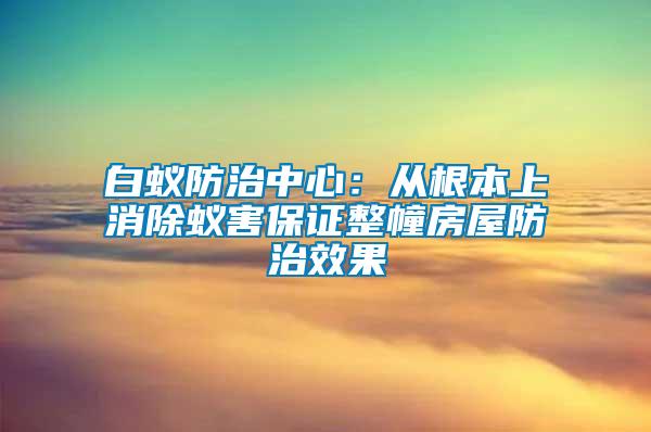 白蚁防治中心：从根本上消除蚁害保证整幢房屋防治效果