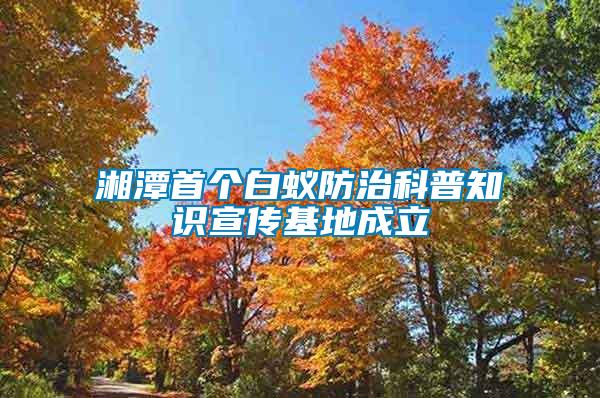 湘潭首个白蚁防治科普知识宣传基地成立