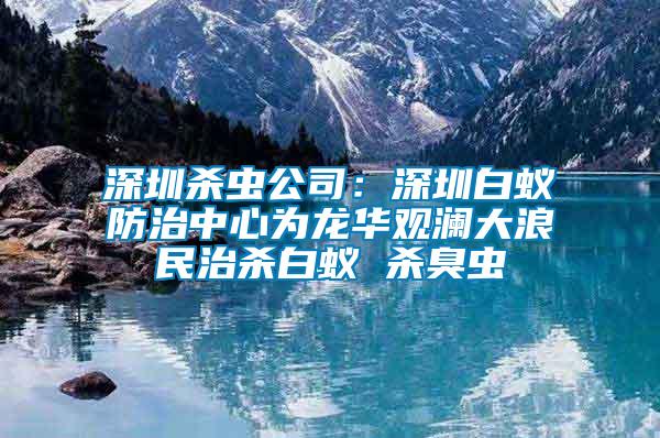 深圳杀虫公司：深圳白蚁防治中心为龙华观澜大浪民治杀白蚁 杀臭虫