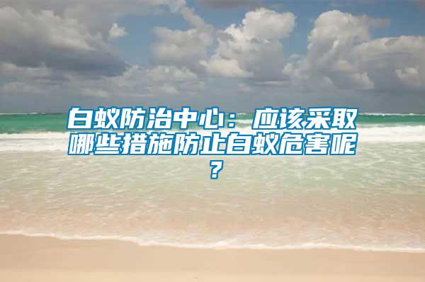 白蚁防治中心：应该采取哪些措施防止白蚁危害呢？