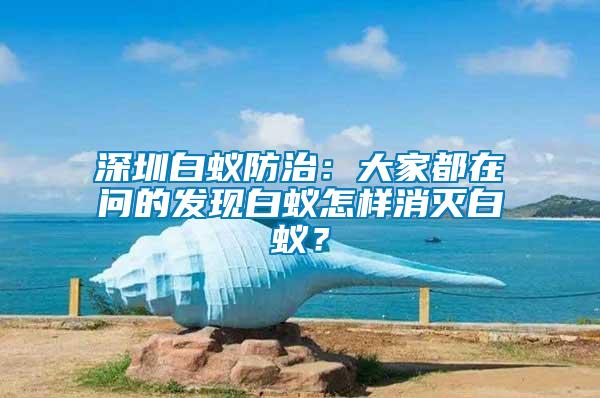 深圳白蚁防治：大家都在问的发现白蚁怎样消灭白蚁？