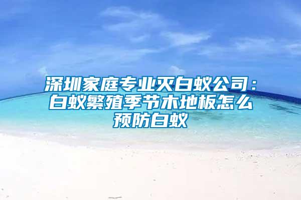 深圳家庭专业灭白蚁公司：白蚁繁殖季节木地板怎么预防白蚁