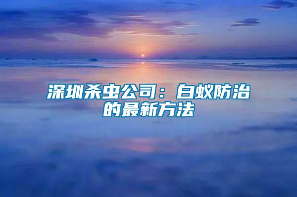 深圳杀虫公司：白蚁防治的最新方法