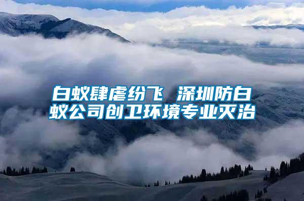 白蚁肆虐纷飞 深圳防白蚁公司创卫环境专业灭治