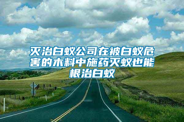 灭治白蚁公司在被白蚁危害的木料中施药灭蚁也能根治白蚁