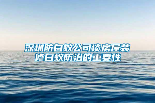 深圳防白蚁公司谈房屋装修白蚁防治的重要性