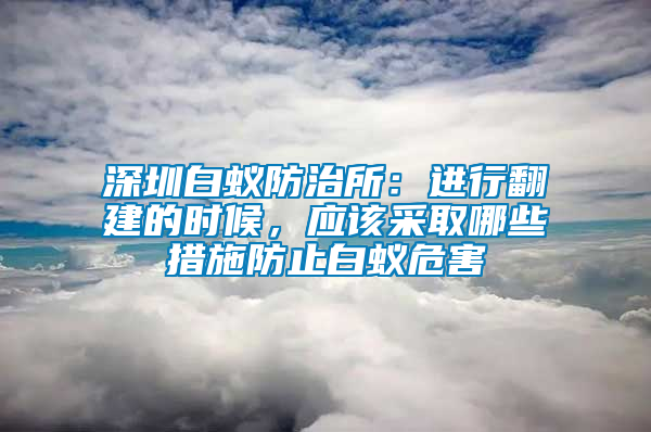 深圳白蚁防治所：进行翻建的时候，应该采取哪些措施防止白蚁危害