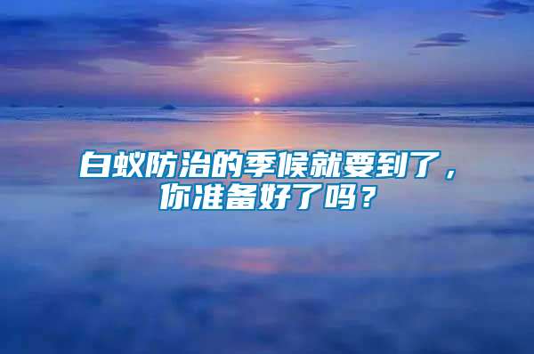 白蚁防治的季候就要到了，你准备好了吗？