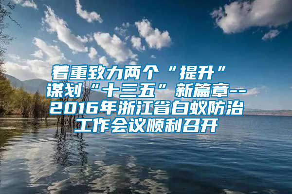 着重致力两个“提升”　　谋划“十三五”新篇章--2016年浙江省白蚁防治工作会议顺利召开